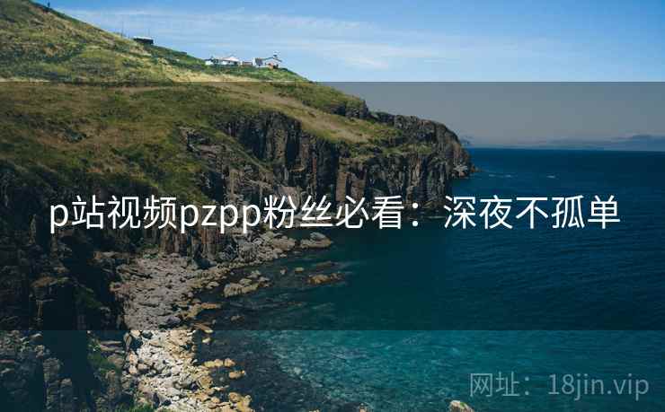 p站视频pzpp粉丝必看：深夜不孤单
