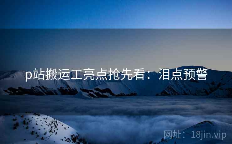 p站搬运工亮点抢先看：泪点预警