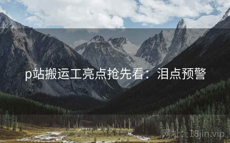 p站搬运工亮点抢先看：泪点预警