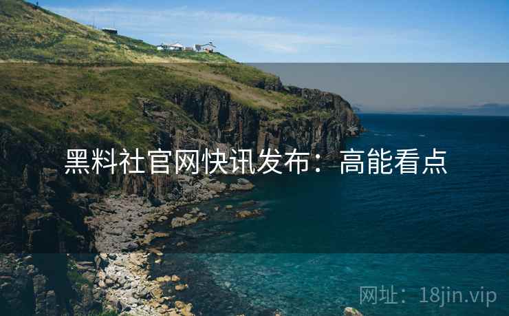 黑料社官网快讯发布：高能看点