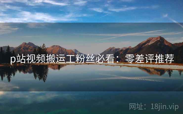 p站视频搬运工粉丝必看：零差评推荐