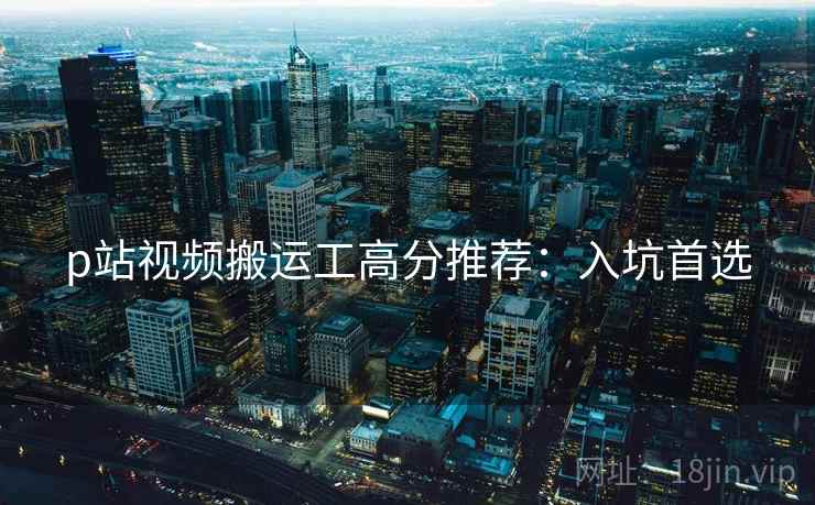 p站视频搬运工高分推荐：入坑首选
