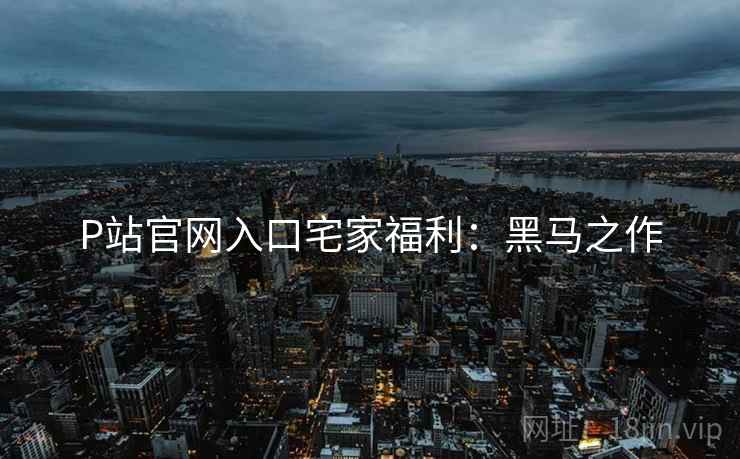 P站官网入口宅家福利：黑马之作