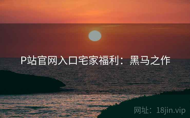 P站官网入口宅家福利：黑马之作
