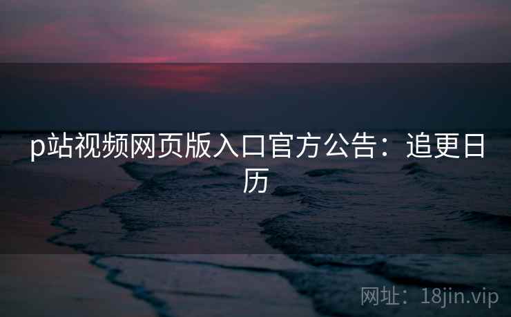 p站视频网页版入口官方公告：追更日历