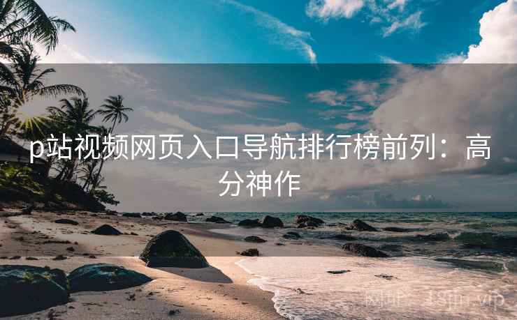 p站视频网页入口导航排行榜前列：高分神作