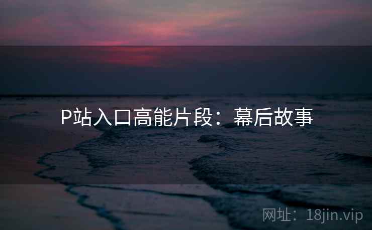 P站入口高能片段：幕后故事