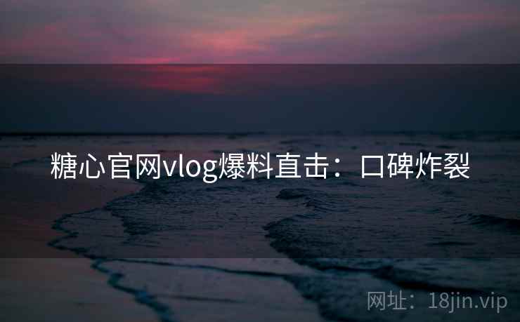 糖心官网vlog爆料直击：口碑炸裂