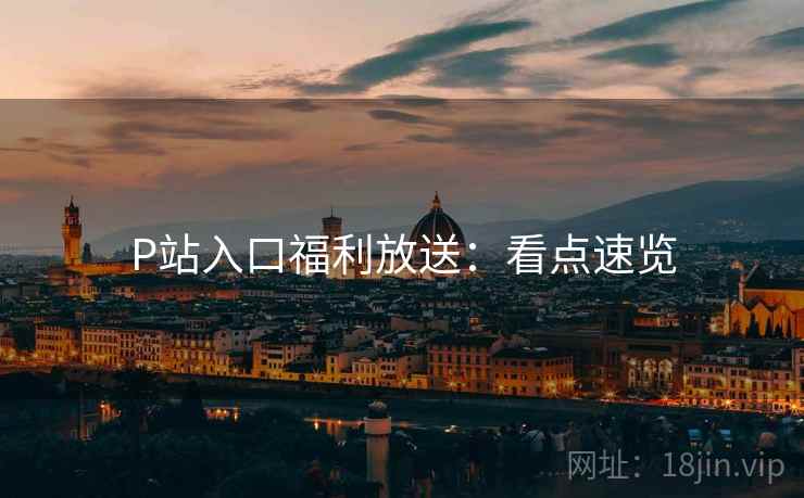 P站入口福利放送：看点速览
